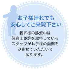 お子様連れでも安心してご来院下さい 親御様の診療中は保育士免許を取得しているスタッフがお子様の面倒をみさせていただいております。