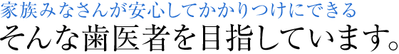 家族みなさんが安心してかかりつけにできる そんな歯医者を目指しています。