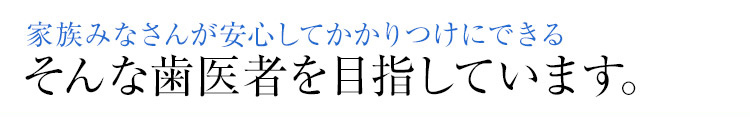 家族みなさんが安心してかかりつけにできる そんな歯医者を目指しています。